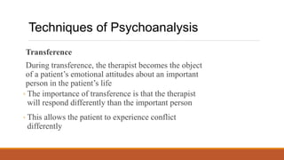 Transference
During transference, the therapist becomes the object
of a patient’s emotional attitudes about an important
person in the patient’s life
◦ The importance of transference is that the therapist
will respond differently than the important person
◦ This allows the patient to experience conflict
differently
Techniques of Psychoanalysis
 