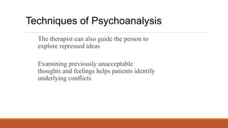 The therapist can also guide the person to
explore repressed ideas
Examining previously unacceptable
thoughts and feelings helps patients identify
underlying conflicts
Techniques of Psychoanalysis
 