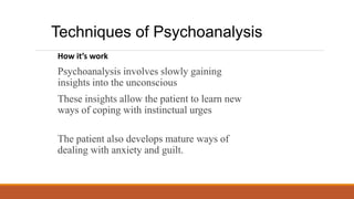 How it’s work
Psychoanalysis involves slowly gaining
insights into the unconscious
These insights allow the patient to learn new
ways of coping with instinctual urges
The patient also develops mature ways of
dealing with anxiety and guilt.
Techniques of Psychoanalysis
 