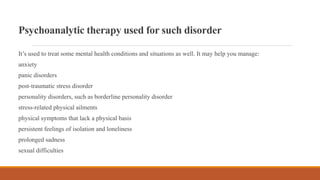 Psychoanalytic therapy used for such disorder
It’s used to treat some mental health conditions and situations as well. It may help you manage:
anxiety
panic disorders
post-traumatic stress disorder
personality disorders, such as borderline personality disorder
stress-related physical ailments
physical symptoms that lack a physical basis
persistent feelings of isolation and loneliness
prolonged sadness
sexual difficulties
 