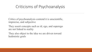 Criticisms of Psychoanalysis
Critics of psychoanalysis contend it is unscientific,
imprecise, and subjective
They assert concepts such as id, ego, and superego
are not linked to reality
They also object to the idea we are driven toward
hedonistic goals
 