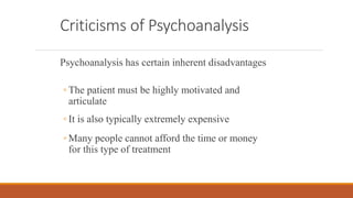 Criticisms of Psychoanalysis
Psychoanalysis has certain inherent disadvantages
◦ The patient must be highly motivated and
articulate
◦ It is also typically extremely expensive
◦ Many people cannot afford the time or money
for this type of treatment
 