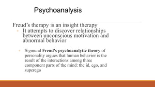 Freud’s therapy is an insight therapy
◦ It attempts to discover relationships
between unconscious motivation and
abnormal behavior
◦ Sigmund Freud's psychoanalytic theory of
personality argues that human behavior is the
result of the interactions among three
component parts of the mind: the id, ego, and
superego
Psychoanalysis
 