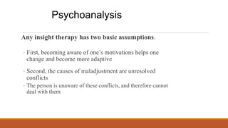 ◦ Second, the causes of maladjustment are unresolved
conflicts
◦ The person is unaware of these conflicts, and therefore cannot
deal with them
Any insight therapy has two basic assumptions:
◦ First, becoming aware of one’s motivations helps one
change and become more adaptive
Psychoanalysis
 