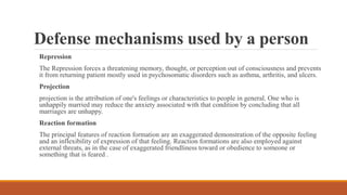 Defense mechanisms used by a person
Repression
The Repression forces a threatening memory, thought, or perception out of consciousness and prevents
it from returning patient mostly used in psychosomatic disorders such as asthma, arthritis, and ulcers.
Projection
projection is the attribution of one's feelings or characteristics to people in general. One who is
unhappily married may reduce the anxiety associated with that condition by concluding that all
marriages are unhappy.
Reaction formation
The principal features of reaction formation are an exaggerated demonstration of the opposite feeling
and an inflexibility of expression of that feeling. Reaction formations are also employed against
external threats, as in the case of exaggerated friendliness toward or obedience to someone or
something that is feared .
 