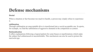 Defense mechanisms
Denial
When a situation or fact becomes too much to handle, a person may simply refuse to experience
it.
sublimation
Through sublimation an unacceptable drive is transformed into a social acceptable one. In sports,
for example, we find the sublimation of aggressive demand in the competition or contest.
Rationalization
It offers explanations following a logical pattern for some biases or manifestations which make
the subject feel embarrassed or uncomfortable. This mechanism can also be used to protect the
narcissist ego.
 