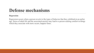 Defense mechanisms
Regression
Regression occurs when a person reverts to the types of behavior that they exhibited at an earlier
age. Stress of adult life and the associated anxiety may lead to a person seeking comfort in things
which they associate with more secure, happier times.
 