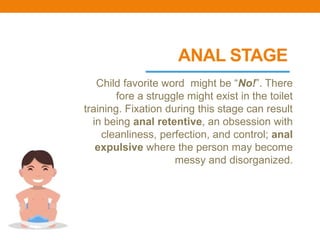 ANAL STAGE
Child favorite word might be “No!”. There
fore a struggle might exist in the toilet
training. Fixation during this stage can result
in being anal retentive, an obsession with
cleanliness, perfection, and control; anal
expulsive where the person may become
messy and disorganized.
 