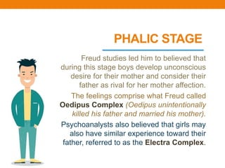 PHALIC STAGE
Freud studies led him to believed that
during this stage boys develop unconscious
desire for their mother and consider their
father as rival for her mother affection.
The feelings comprise what Freud called
Oedipus Complex (Oedipus unintentionally
killed his father and married his mother).
Psychoanalysts also believed that girls may
also have similar experience toward their
father, referred to as the Electra Complex.
 