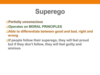Superego
Partially unconscious
Operates on MORAL PRINCIPLES
Able to differentiate between good and bad, right and
wrong
If people follow their superego, they will feel proud
but if they don’t follow, they will feel guilty and
anxious
 