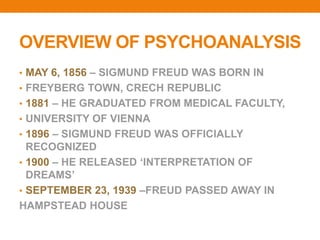 OVERVIEW OF PSYCHOANALYSIS
• MAY 6, 1856 – SIGMUND FREUD WAS BORN IN
• FREYBERG TOWN, CRECH REPUBLIC
• 1881 – HE GRADUATED FROM MEDICAL FACULTY,
• UNIVERSITY OF VIENNA
• 1896 – SIGMUND FREUD WAS OFFICIALLY
RECOGNIZED
• 1900 – HE RELEASED ‘INTERPRETATION OF
DREAMS’
• SEPTEMBER 23, 1939 –FREUD PASSED AWAY IN
HAMPSTEAD HOUSE
 