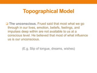 Topographical Model
 The unconscious. Frued said that most what we go
through in our lives, emotion, beliefs, feelings, and
impulses deep within are not available to us at a
conscious level. He believed that most of what influence
us is our unconscious.
(E.g. Slip of tongue, dreams, wishes)
 