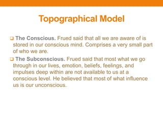 Topographical Model
 The Conscious. Frued said that all we are aware of is
stored in our conscious mind. Comprises a very small part
of who we are.
 The Subconscious. Frued said that most what we go
through in our lives, emotion, beliefs, feelings, and
impulses deep within are not available to us at a
conscious level. He believed that most of what influence
us is our unconscious.
 