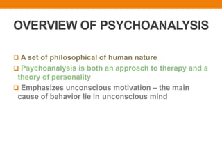 OVERVIEW OF PSYCHOANALYSIS
 A set of philosophical of human nature
 Psychoanalysis is both an approach to therapy and a
theory of personality
 Emphasizes unconscious motivation – the main
cause of behavior lie in unconscious mind
 