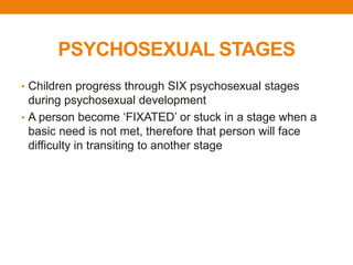 PSYCHOSEXUAL STAGES
• Children progress through SIX psychosexual stages
during psychosexual development
• A person become ‘FIXATED’ or stuck in a stage when a
basic need is not met, therefore that person will face
difficulty in transiting to another stage
 