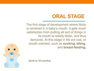 ORAL STAGE
The first stage of development where libido
is centered in a baby’s mouth. It gets much
satisfaction from putting all sort of things in
its mouth to satisfy libido, and thus
demands. At this stage in life are oral, or
mouth oriented, such as sucking, biting,
and breast-feeding.
(birth to 18 months)
 