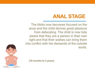 ANAL STAGE
The libido now becomes focused on the
anus and the child derives great pleasure
from defecating. The child is now fully
aware that they are a person in their own
right and that their wishes can bring them
into conflict with the demands of the outside
world.
(18 months to 3 years)
 