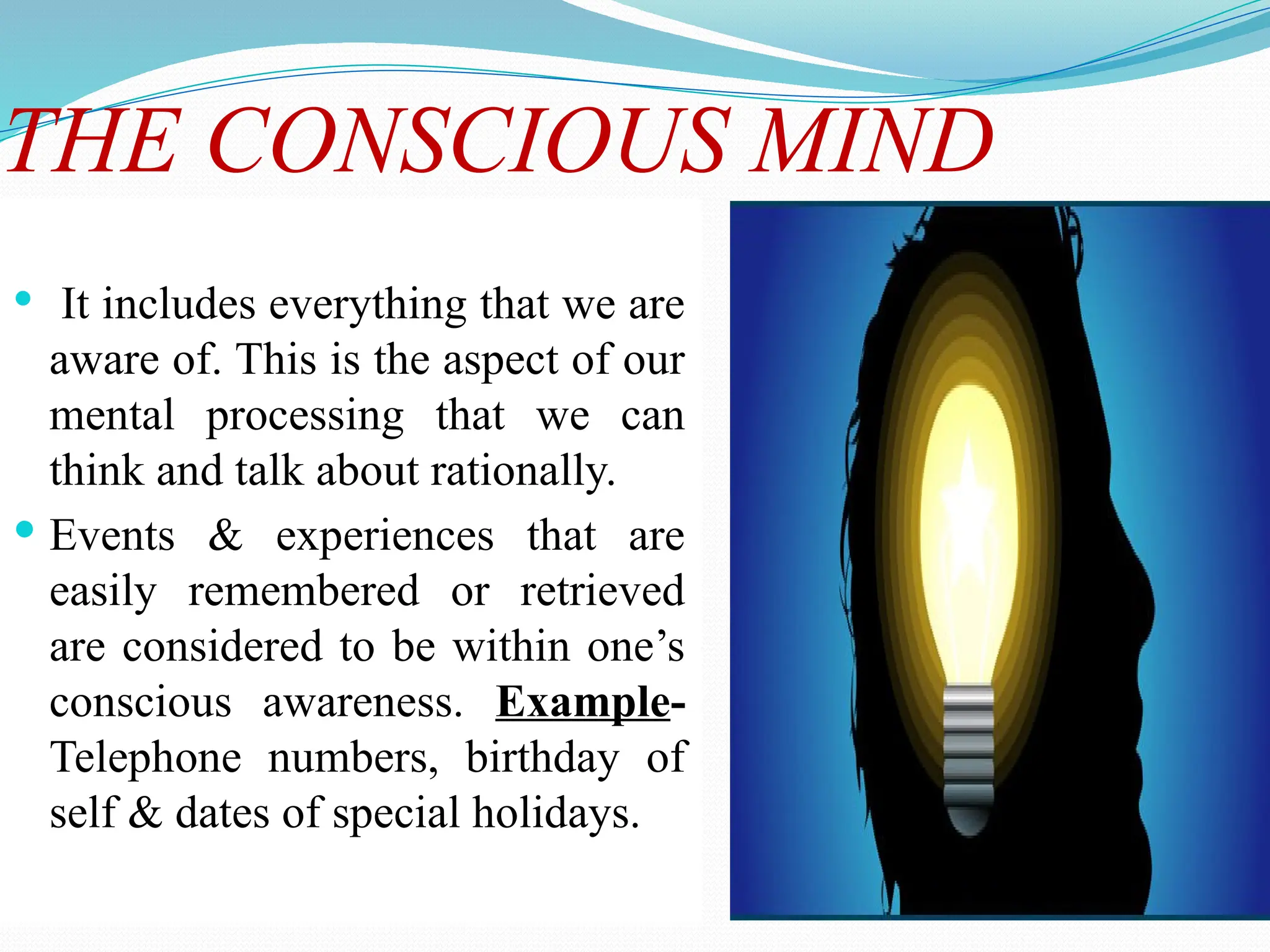 THE CONSCIOUS MIND
 It includes everything that we are
aware of. This is the aspect of our
mental processing that we can
think and talk about rationally.
 Events & experiences that are
easily remembered or retrieved
are considered to be within one’s
conscious awareness. Example-
Telephone numbers, birthday of
self & dates of special holidays.
 