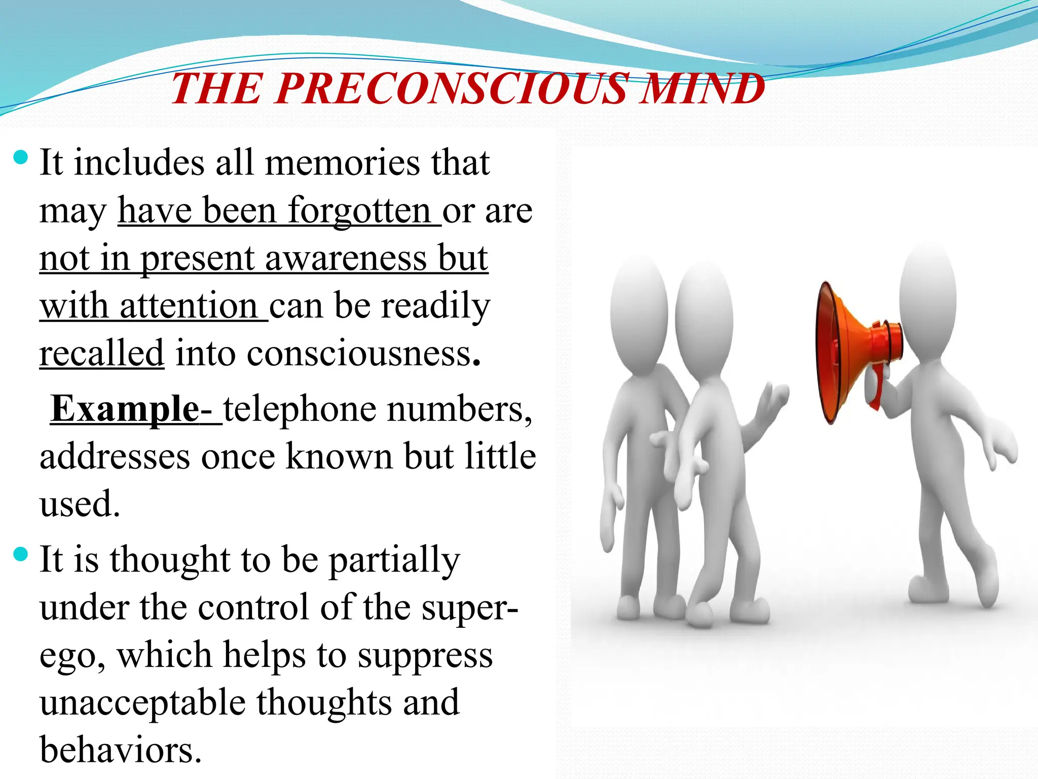THE PRECONSCIOUS MIND
 It includes all memories that
may have been forgotten or are
not in present awareness but
with attention can be readily
recalled into consciousness.
Example- telephone numbers,
addresses once known but little
used.
 It is thought to be partially
under the control of the super-
ego, which helps to suppress
unacceptable thoughts and
behaviors.
 