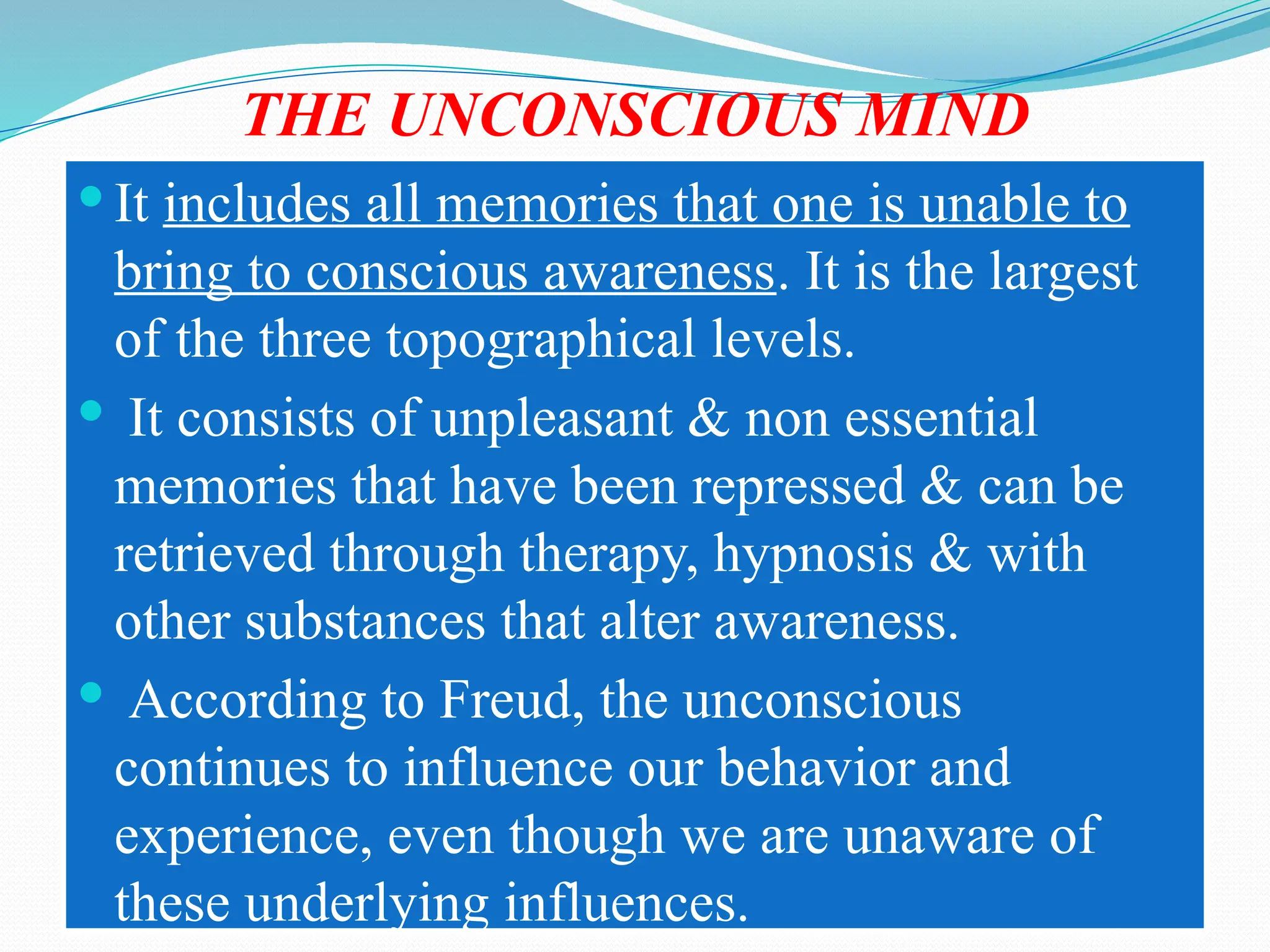 THE UNCONSCIOUS MIND
 It includes all memories that one is unable to
bring to conscious awareness. It is the largest
of the three topographical levels.
 It consists of unpleasant & non essential
memories that have been repressed & can be
retrieved through therapy, hypnosis & with
other substances that alter awareness.
 According to Freud, the unconscious
continues to influence our behavior and
experience, even though we are unaware of
these underlying influences.
 