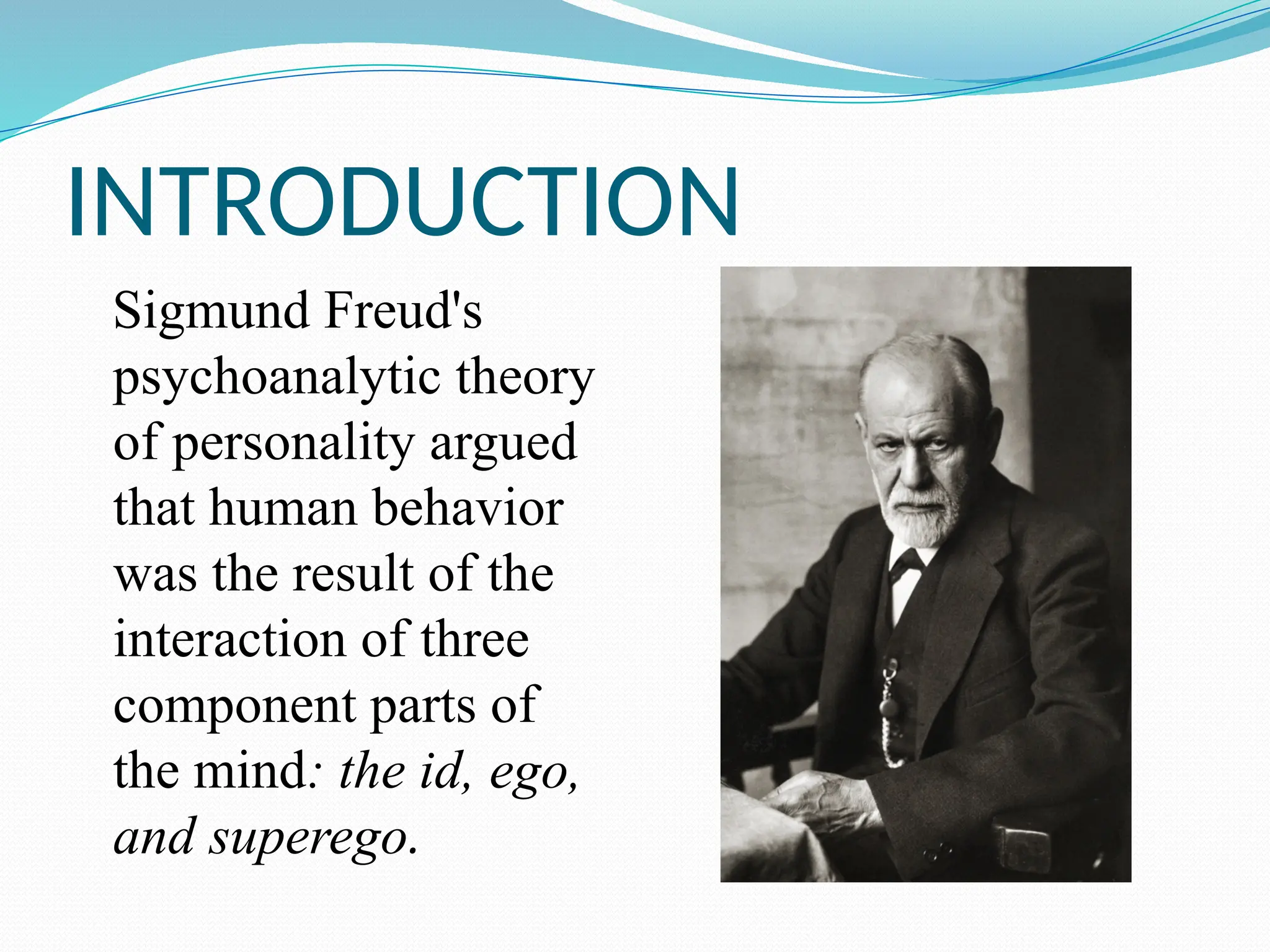 INTRODUCTION
Sigmund Freud's
psychoanalytic theory
of personality argued
that human behavior
was the result of the
interaction of three
component parts of
the mind: the id, ego,
and superego.
 