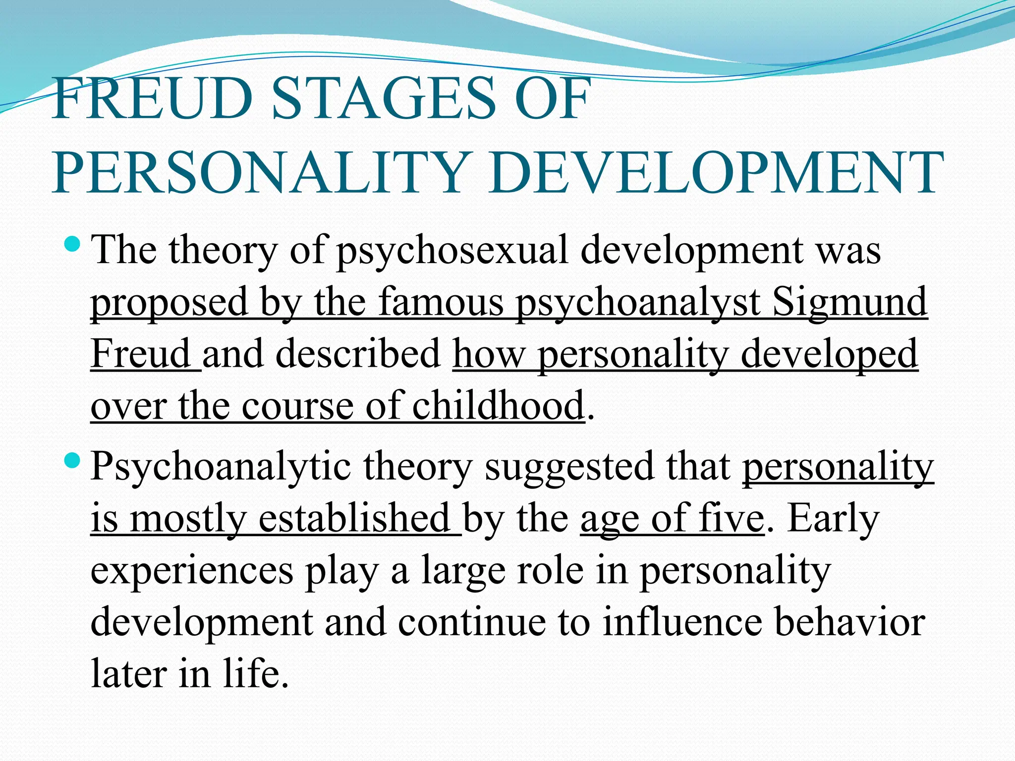 FREUD STAGES OF
PERSONALITY DEVELOPMENT
 The theory of psychosexual development was
proposed by the famous psychoanalyst Sigmund
Freud and described how personality developed
over the course of childhood.
 Psychoanalytic theory suggested that personality
is mostly established by the age of five. Early
experiences play a large role in personality
development and continue to influence behavior
later in life.
 