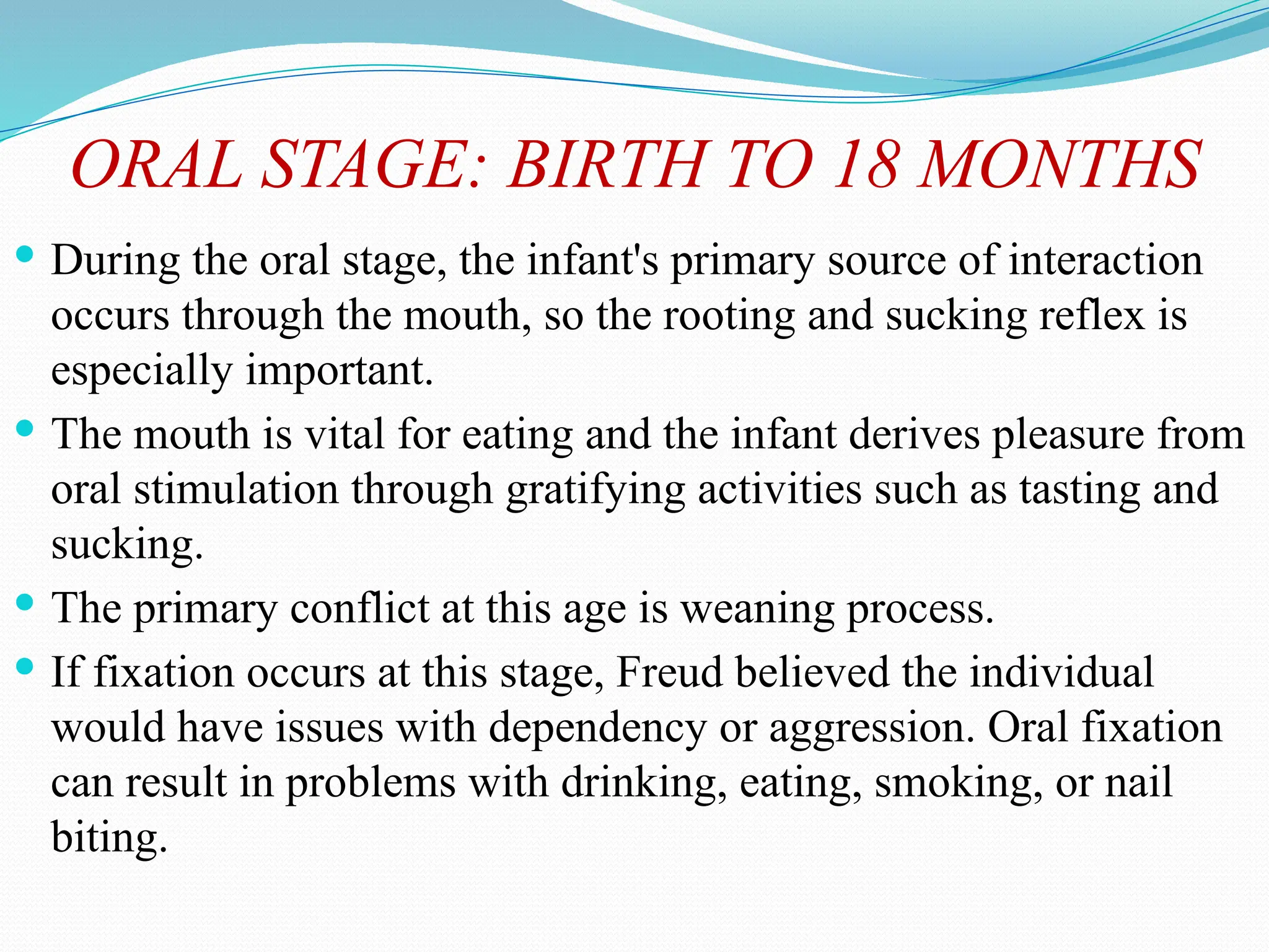 ORAL STAGE: BIRTH TO 18 MONTHS
 During the oral stage, the infant's primary source of interaction
occurs through the mouth, so the rooting and sucking reflex is
especially important.
 The mouth is vital for eating and the infant derives pleasure from
oral stimulation through gratifying activities such as tasting and
sucking.
 The primary conflict at this age is weaning process.
 If fixation occurs at this stage, Freud believed the individual
would have issues with dependency or aggression. Oral fixation
can result in problems with drinking, eating, smoking, or nail
biting.
 