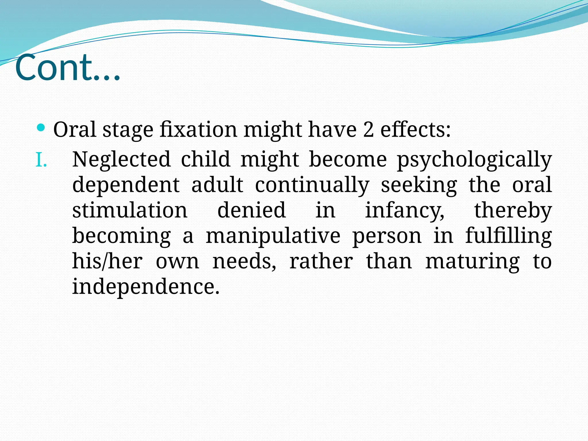 Cont…
 Oral stage fixation might have 2 effects:
I. Neglected child might become psychologically
dependent adult continually seeking the oral
stimulation denied in infancy, thereby
becoming a manipulative person in fulfilling
his/her own needs, rather than maturing to
independence.
 