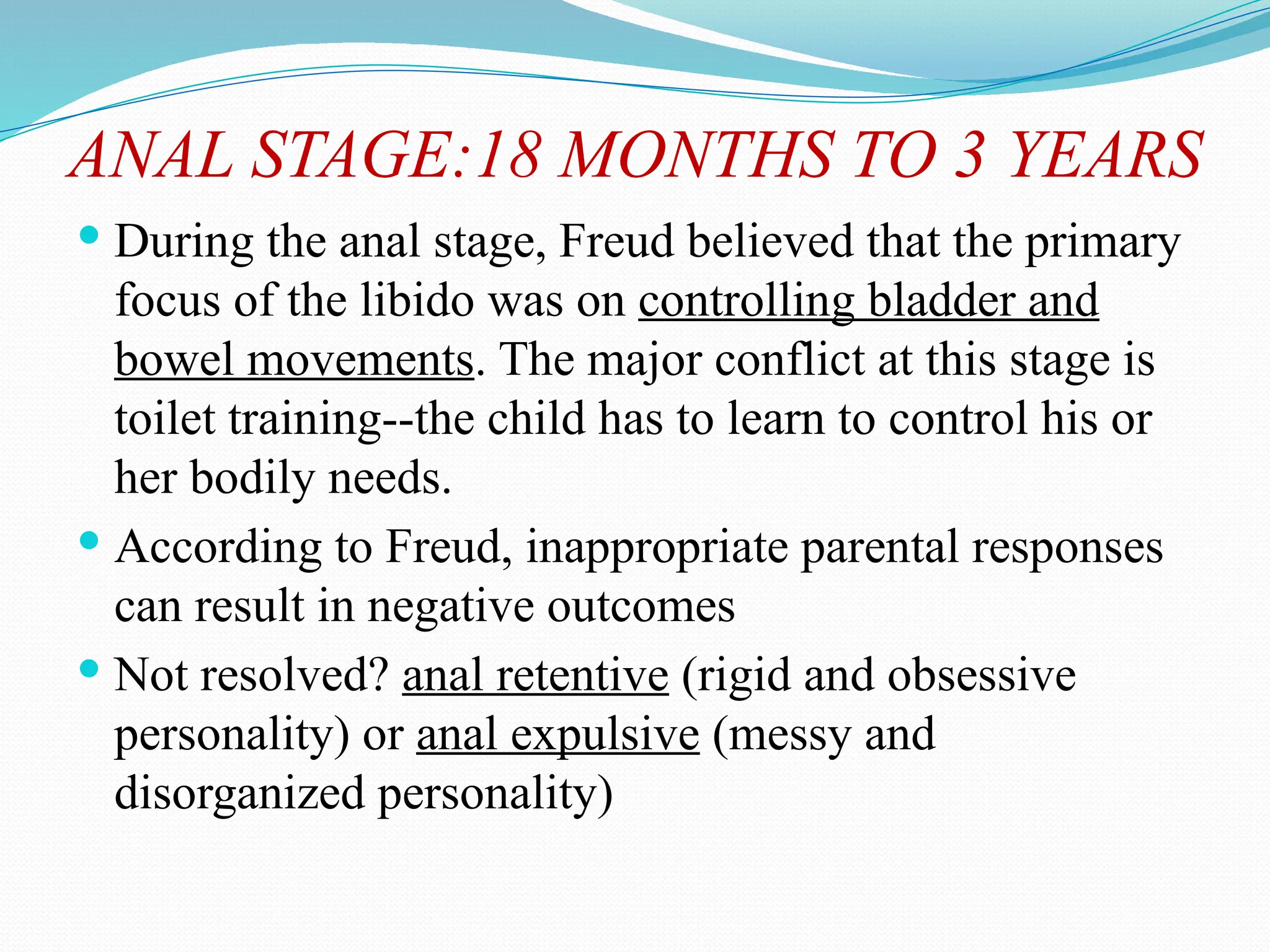 ANAL STAGE:18 MONTHS TO 3 YEARS
 During the anal stage, Freud believed that the primary
focus of the libido was on controlling bladder and
bowel movements. The major conflict at this stage is
toilet training--the child has to learn to control his or
her bodily needs.
 According to Freud, inappropriate parental responses
can result in negative outcomes
 Not resolved? anal retentive (rigid and obsessive
personality) or anal expulsive (messy and
disorganized personality)
 