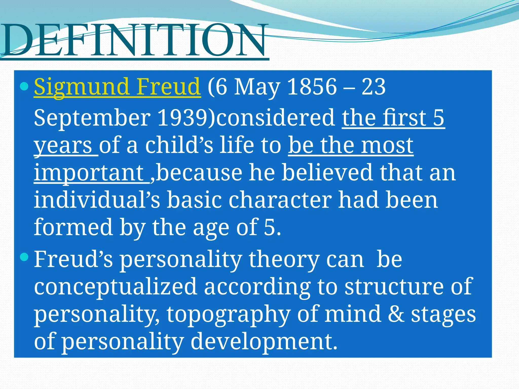 DEFINITION
 Sigmund Freud (6 May 1856 – 23
September 1939)considered the first 5
years of a child’s life to be the most
important ,because he believed that an
individual’s basic character had been
formed by the age of 5.
 Freud’s personality theory can be
conceptualized according to structure of
personality, topography of mind & stages
of personality development.
 