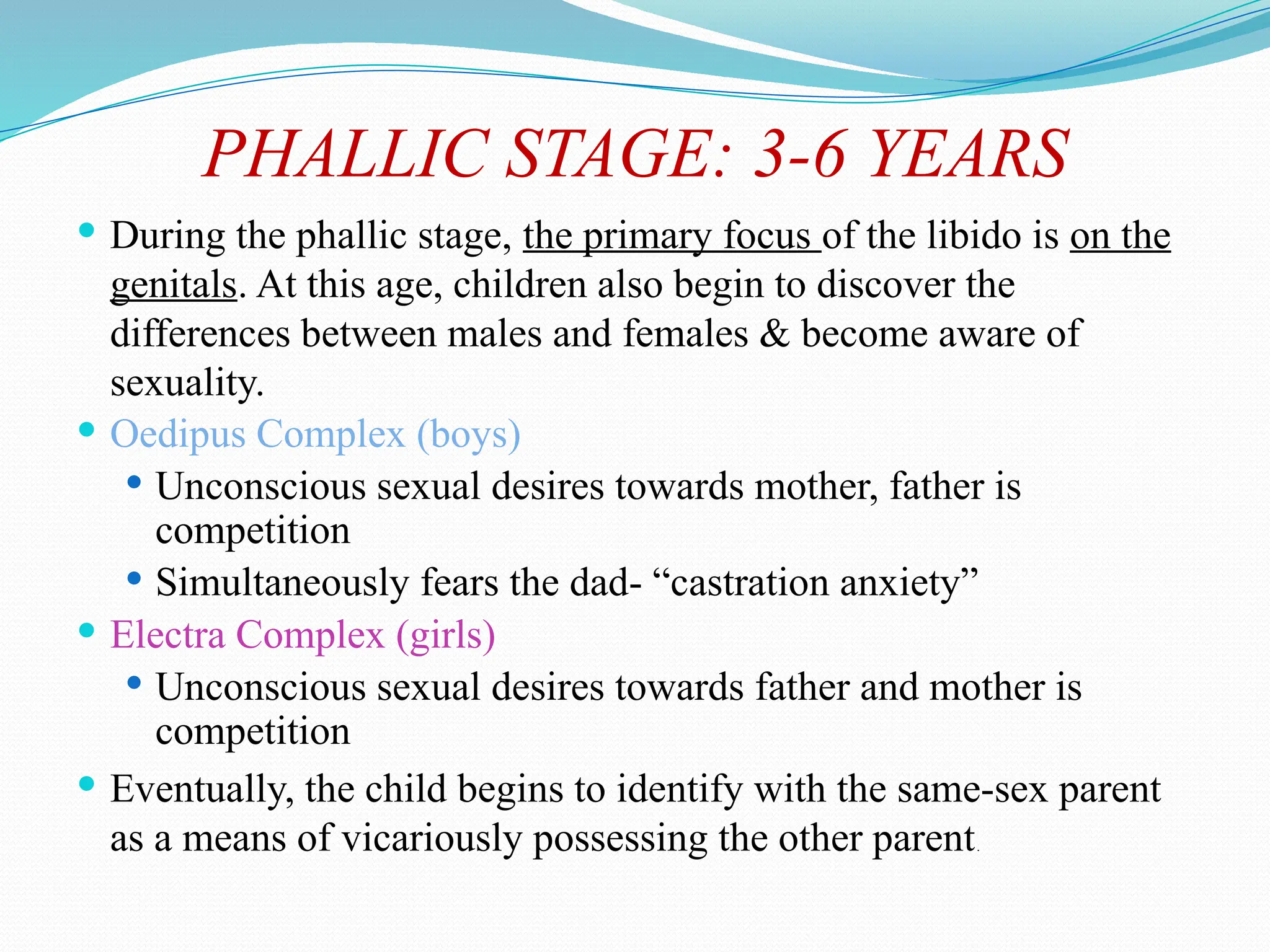 PHALLIC STAGE: 3-6 YEARS
 During the phallic stage, the primary focus of the libido is on the
genitals. At this age, children also begin to discover the
differences between males and females & become aware of
sexuality.
 Oedipus Complex (boys)
 Unconscious sexual desires towards mother, father is
competition
 Simultaneously fears the dad- “castration anxiety”
 Electra Complex (girls)
 Unconscious sexual desires towards father and mother is
competition
 Eventually, the child begins to identify with the same-sex parent
as a means of vicariously possessing the other parent.
 