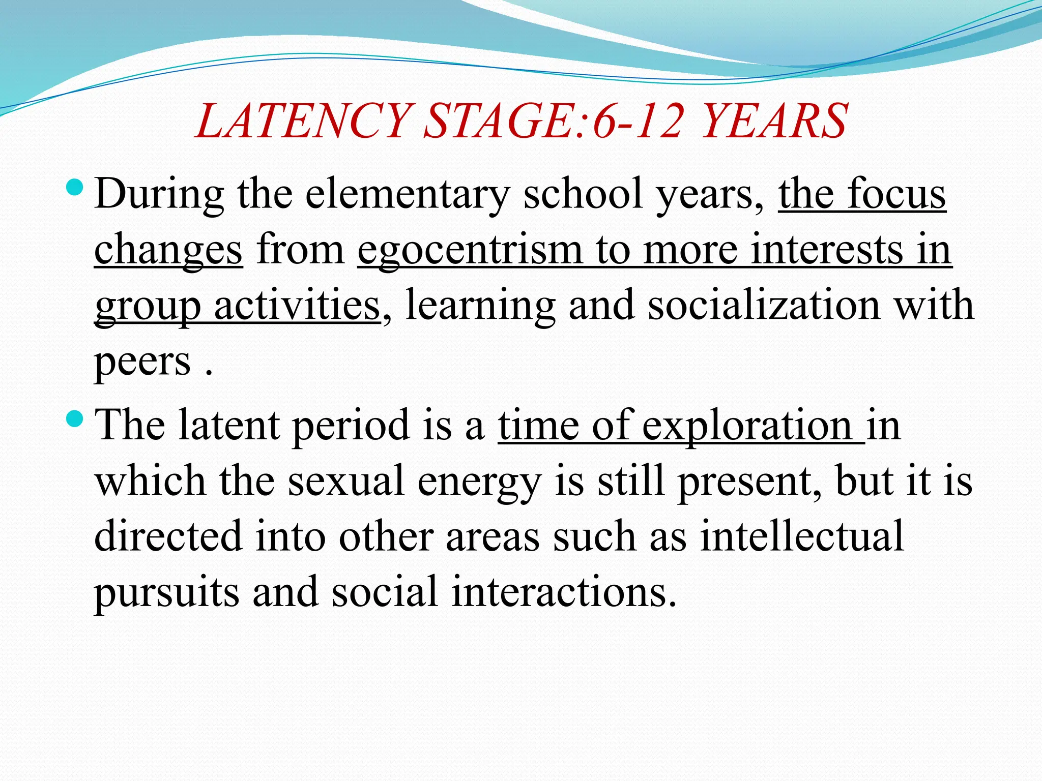 LATENCY STAGE:6-12 YEARS
 During the elementary school years, the focus
changes from egocentrism to more interests in
group activities, learning and socialization with
peers .
 The latent period is a time of exploration in
which the sexual energy is still present, but it is
directed into other areas such as intellectual
pursuits and social interactions.
 