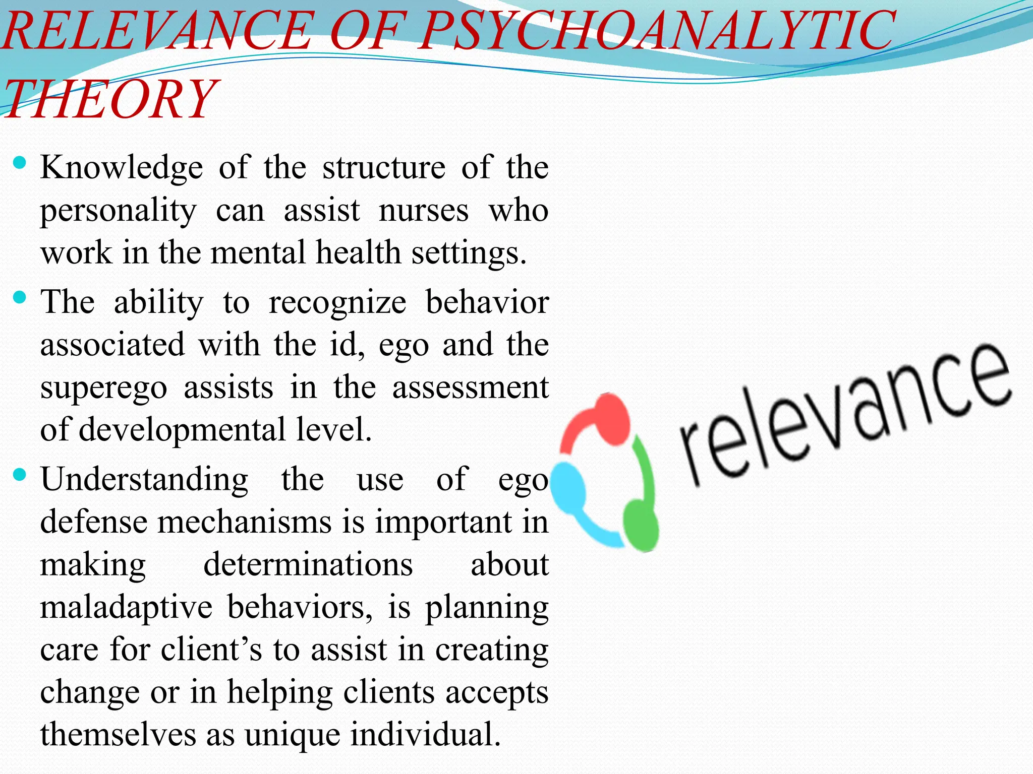 RELEVANCE OF PSYCHOANALYTIC
THEORY
 Knowledge of the structure of the
personality can assist nurses who
work in the mental health settings.
 The ability to recognize behavior
associated with the id, ego and the
superego assists in the assessment
of developmental level.
 Understanding the use of ego
defense mechanisms is important in
making determinations about
maladaptive behaviors, is planning
care for client’s to assist in creating
change or in helping clients accepts
themselves as unique individual.
 