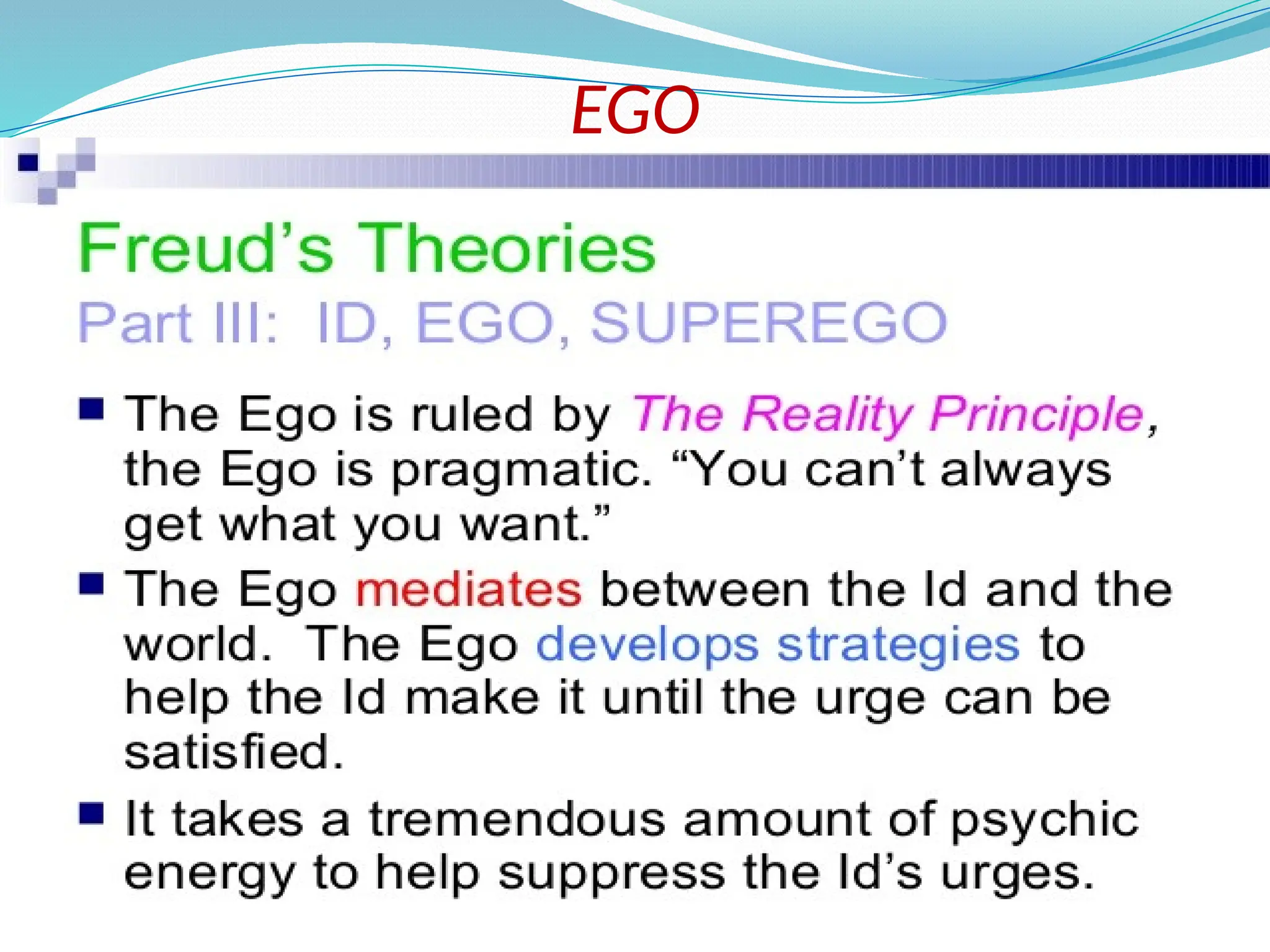 EGO
 The ego is the component of personality that is
responsible for dealing with reality.
 It develop between the ages of 4-6 months.
 Initially the ego is 'that part of the id which has been
modified by the direct influence of the external world'
(Freud 1923)..
 The ego has no concept of right or wrong;
something is good simply if it achieves its end
of satisfying without causing harm to itself or
to the id. It engages in secondary process
thinking, which is rational, realistic, and
orientated towards problem solving.
 
