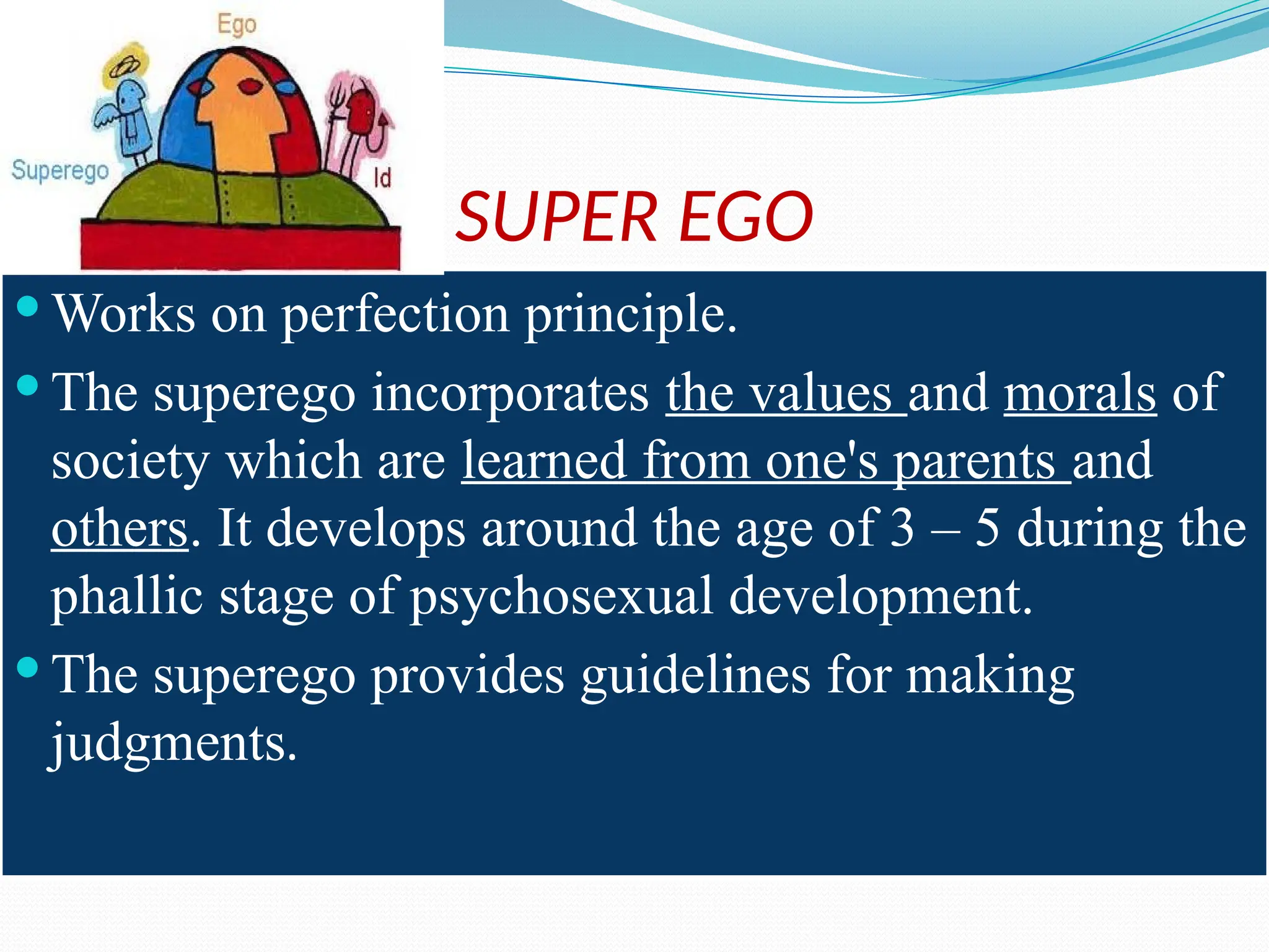 SUPER EGO
 Works on perfection principle.
 The superego incorporates the values and morals of
society which are learned from one's parents and
others. It develops around the age of 3 – 5 during the
phallic stage of psychosexual development.
 The superego provides guidelines for making
judgments.
 