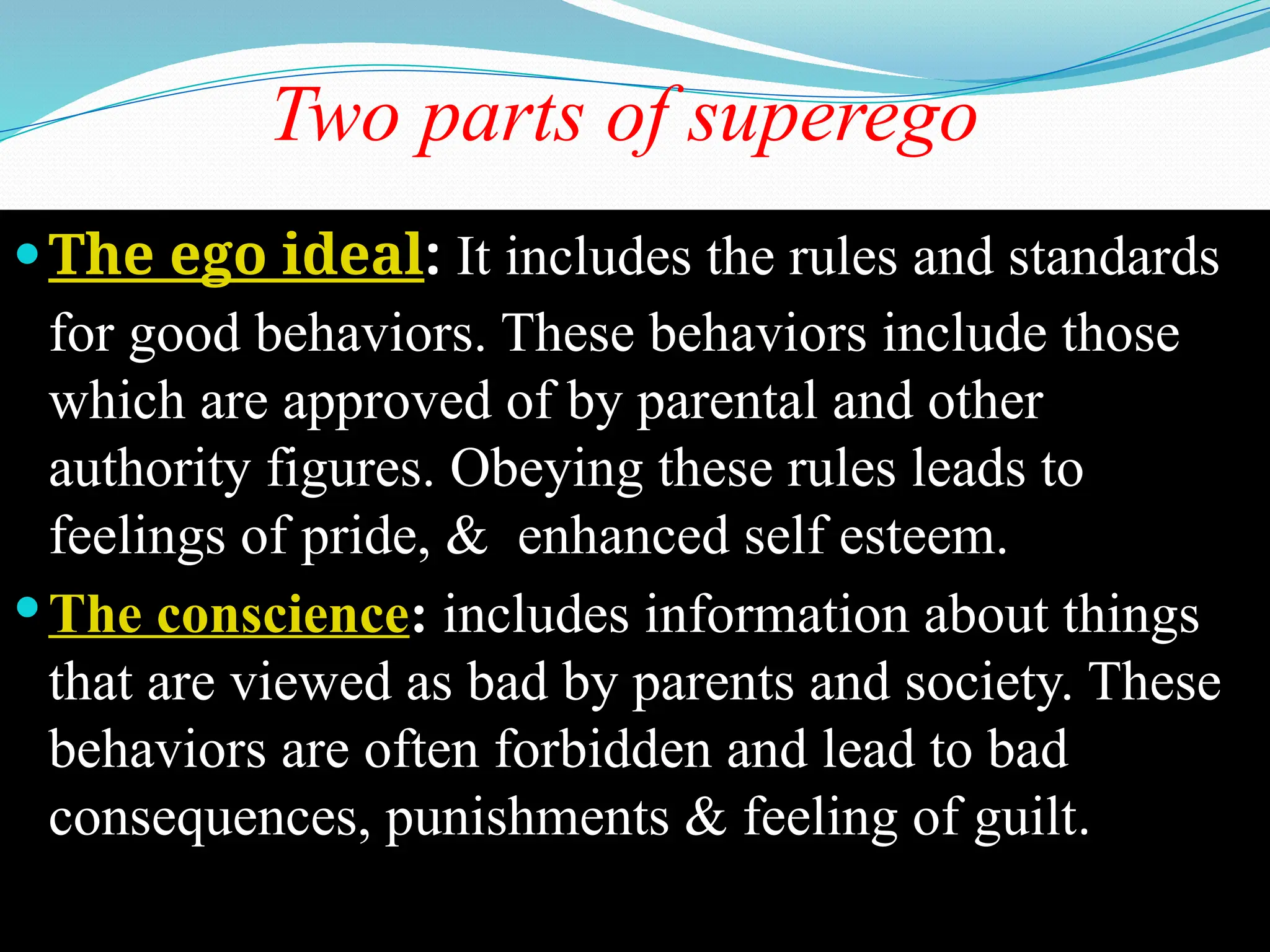 Two parts of superego
The ego ideal: It includes the rules and standards
for good behaviors. These behaviors include those
which are approved of by parental and other
authority figures. Obeying these rules leads to
feelings of pride, & enhanced self esteem.
The conscience: includes information about things
that are viewed as bad by parents and society. These
behaviors are often forbidden and lead to bad
consequences, punishments & feeling of guilt.
 