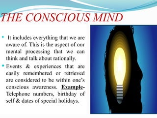 THE CONSCIOUS MIND
 It includes everything that we are
aware of. This is the aspect of our
mental processing that we can
think and talk about rationally.
 Events & experiences that are
easily remembered or retrieved
are considered to be within one’s
conscious awareness. Example-
Telephone numbers, birthday of
self & dates of special holidays.
 