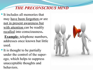 THE PRECONSCIOUS MIND
 It includes all memories that
may have been forgotten or are
not in present awareness but
with attention can be readily
recalled into consciousness.
Example- telephone numbers,
addresses once known but little
used.
 It is thought to be partially
under the control of the super-
ego, which helps to suppress
unacceptable thoughts and
behaviors.
 