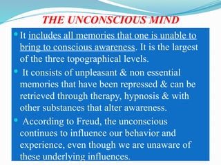 THE UNCONSCIOUS MIND
 It includes all memories that one is unable to
bring to conscious awareness. It is the largest
of the three topographical levels.
 It consists of unpleasant & non essential
memories that have been repressed & can be
retrieved through therapy, hypnosis & with
other substances that alter awareness.
 According to Freud, the unconscious
continues to influence our behavior and
experience, even though we are unaware of
these underlying influences.
 