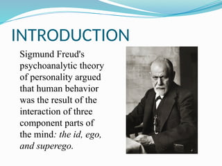 INTRODUCTION
Sigmund Freud's
psychoanalytic theory
of personality argued
that human behavior
was the result of the
interaction of three
component parts of
the mind: the id, ego,
and superego.
 