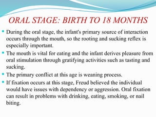 ORAL STAGE: BIRTH TO 18 MONTHS
 During the oral stage, the infant's primary source of interaction
occurs through the mouth, so the rooting and sucking reflex is
especially important.
 The mouth is vital for eating and the infant derives pleasure from
oral stimulation through gratifying activities such as tasting and
sucking.
 The primary conflict at this age is weaning process.
 If fixation occurs at this stage, Freud believed the individual
would have issues with dependency or aggression. Oral fixation
can result in problems with drinking, eating, smoking, or nail
biting.
 