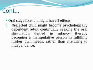 Cont…
 Oral stage fixation might have 2 effects:
I. Neglected child might become psychologically
dependent adult continually seeking the oral
stimulation denied in infancy, thereby
becoming a manipulative person in fulfilling
his/her own needs, rather than maturing to
independence.
 