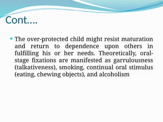 Cont….
 The over-protected child might resist maturation
and return to dependence upon others in
fulfilling his or her needs. Theoretically, oral-
stage fixations are manifested as garrulousness
(talkativeness), smoking, continual oral stimulus
(eating, chewing objects), and alcoholism
 