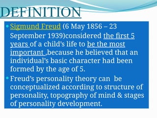DEFINITION
 Sigmund Freud (6 May 1856 – 23
September 1939)considered the first 5
years of a child’s life to be the most
important ,because he believed that an
individual’s basic character had been
formed by the age of 5.
 Freud’s personality theory can be
conceptualized according to structure of
personality, topography of mind & stages
of personality development.
 
