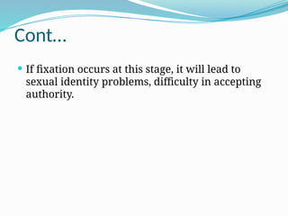 Cont…
 If fixation occurs at this stage, it will lead to
sexual identity problems, difficulty in accepting
authority.
 
