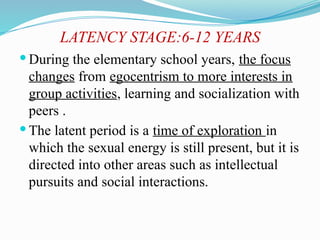 LATENCY STAGE:6-12 YEARS
 During the elementary school years, the focus
changes from egocentrism to more interests in
group activities, learning and socialization with
peers .
 The latent period is a time of exploration in
which the sexual energy is still present, but it is
directed into other areas such as intellectual
pursuits and social interactions.
 
