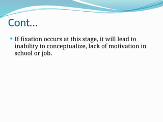 Cont…
 If fixation occurs at this stage, it will lead to
inability to conceptualize, lack of motivation in
school or job.
 