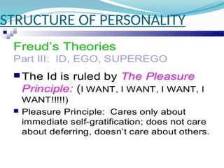 STRUCTURE OF PERSONALITY
ID
 The id is the only component of personality
that is present from birth.
• The id demands immediate satisfaction and
when this happens we experience pleasure,
when it is denied we experience ‘unpleasure’
or pain. The id is not affected by reality, logic
or the everyday world.
 