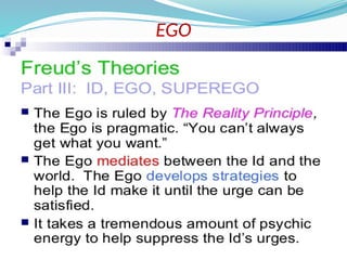 EGO
 The ego is the component of personality that is
responsible for dealing with reality.
 It develop between the ages of 4-6 months.
 Initially the ego is 'that part of the id which has been
modified by the direct influence of the external world'
(Freud 1923)..
 The ego has no concept of right or wrong;
something is good simply if it achieves its end
of satisfying without causing harm to itself or
to the id. It engages in secondary process
thinking, which is rational, realistic, and
orientated towards problem solving.
 