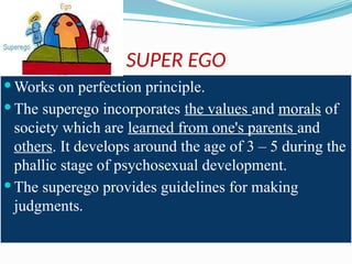 SUPER EGO
 Works on perfection principle.
 The superego incorporates the values and morals of
society which are learned from one's parents and
others. It develops around the age of 3 – 5 during the
phallic stage of psychosexual development.
 The superego provides guidelines for making
judgments.
 